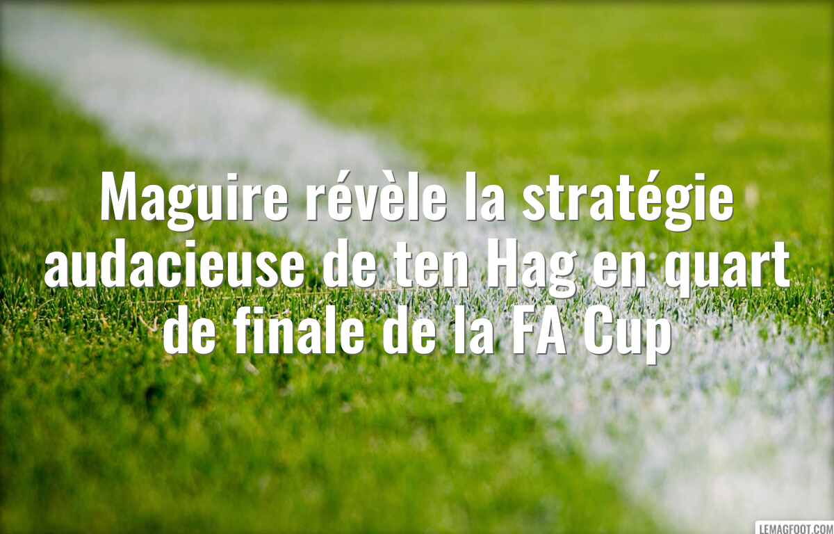 Maguire révèle la stratégie audacieuse de ten Hag en quart de finale de la FA Cup