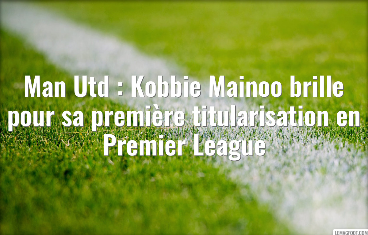 Man Utd : Kobbie Mainoo brille pour sa première titularisation en Premier League
