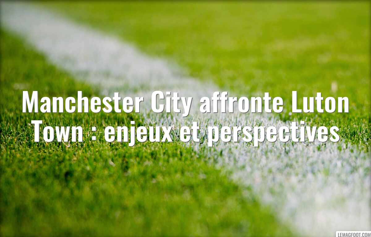 Manchester City affronte Luton Town : enjeux et perspectives