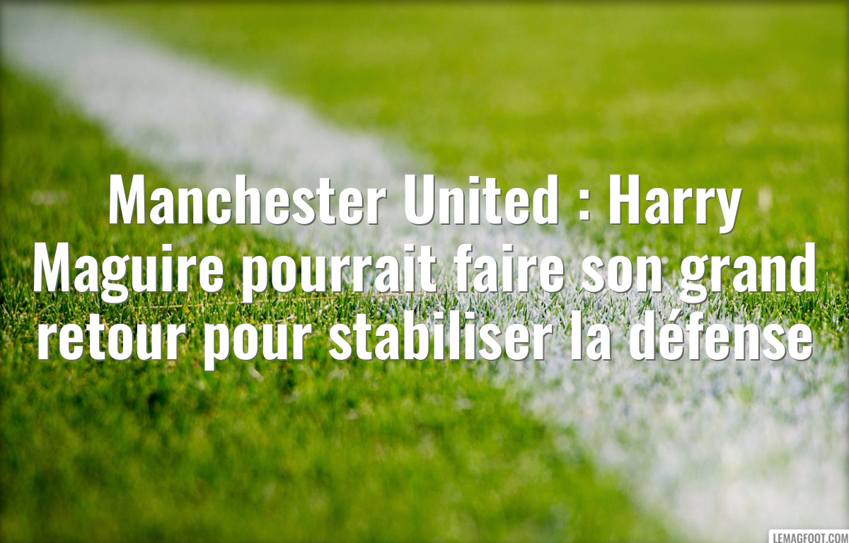 Manchester United : Harry Maguire pourrait faire son grand retour pour stabiliser la défense