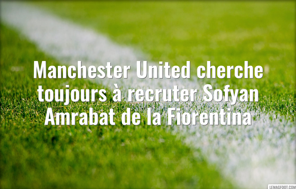 Manchester United cherche toujours à recruter Sofyan Amrabat de la Fiorentina