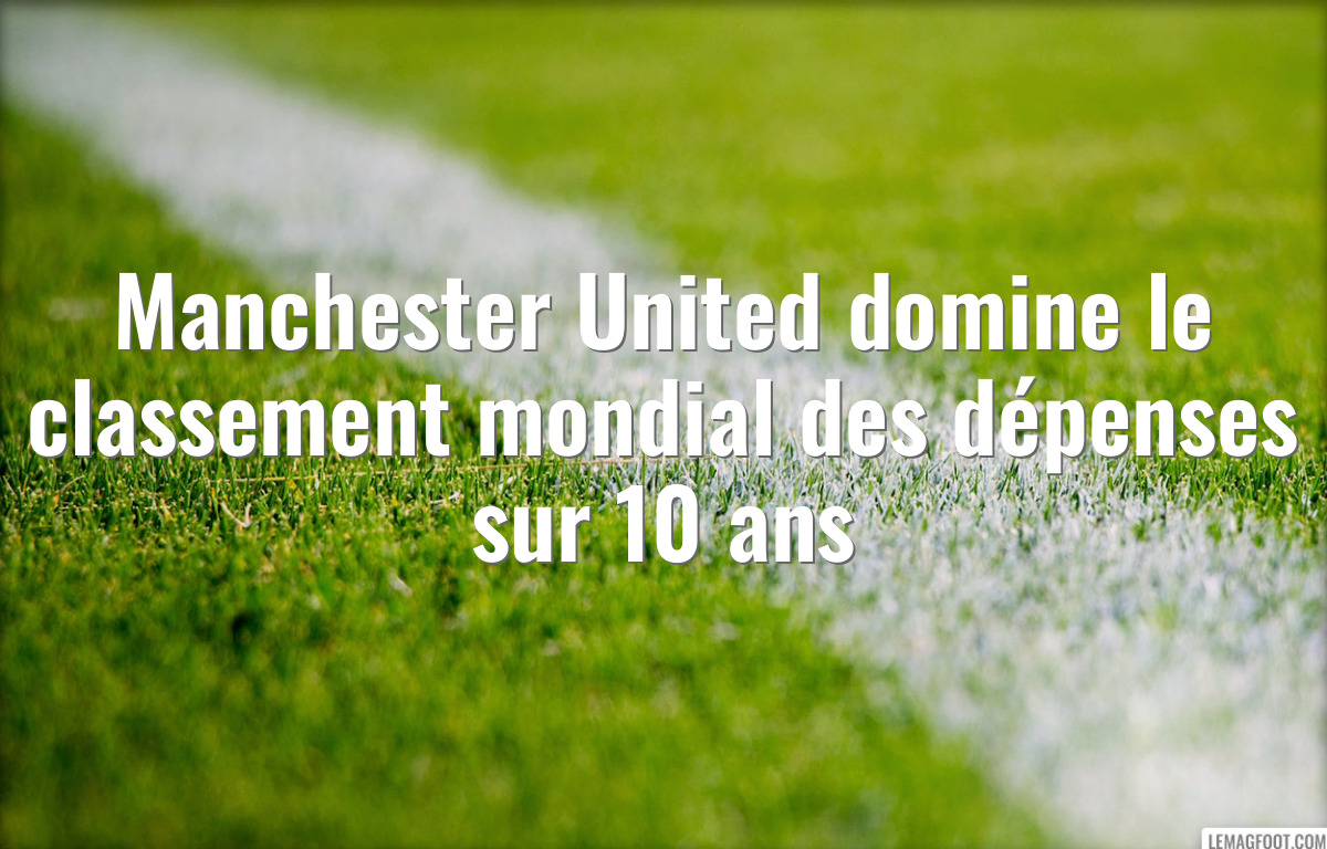 Manchester United domine le classement mondial des dépenses sur 10 ans