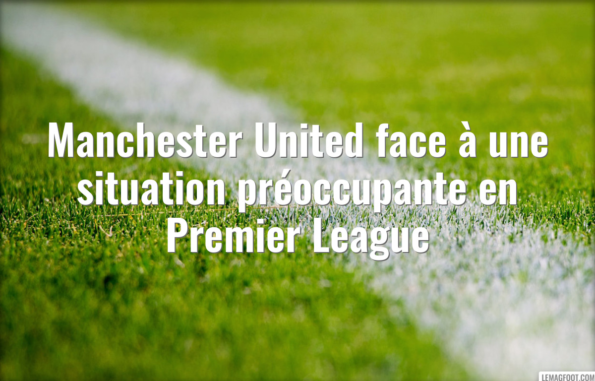 Manchester United face à une situation préoccupante en Premier League