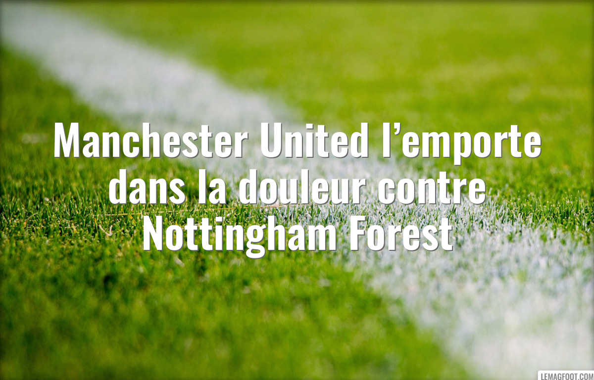 Manchester United l’emporte dans la douleur contre Nottingham Forest
