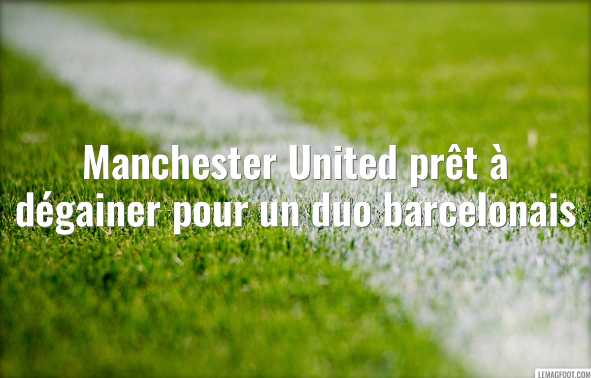 Manchester United prêt à dégainer pour un duo barcelonais