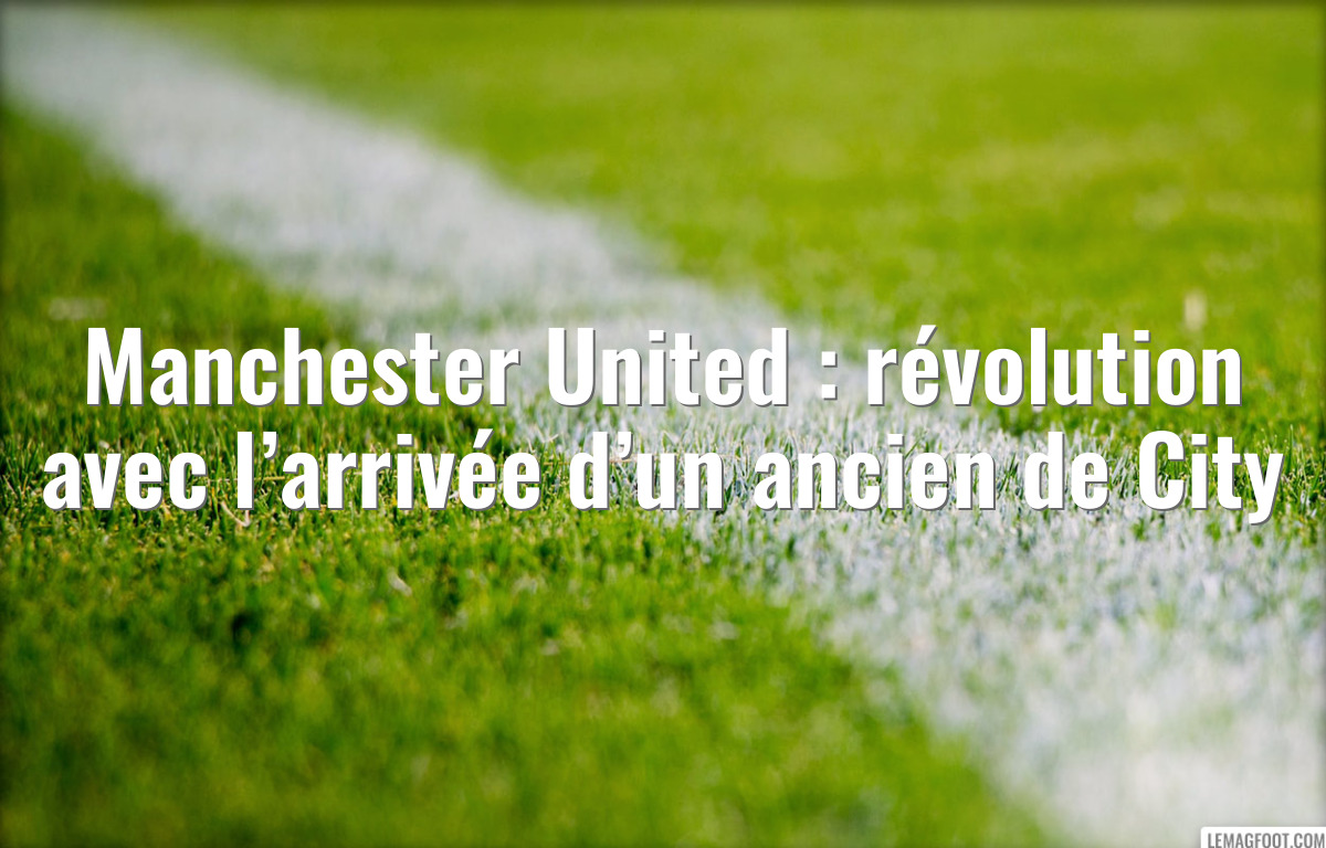 Manchester United : révolution avec l’arrivée d’un ancien de City