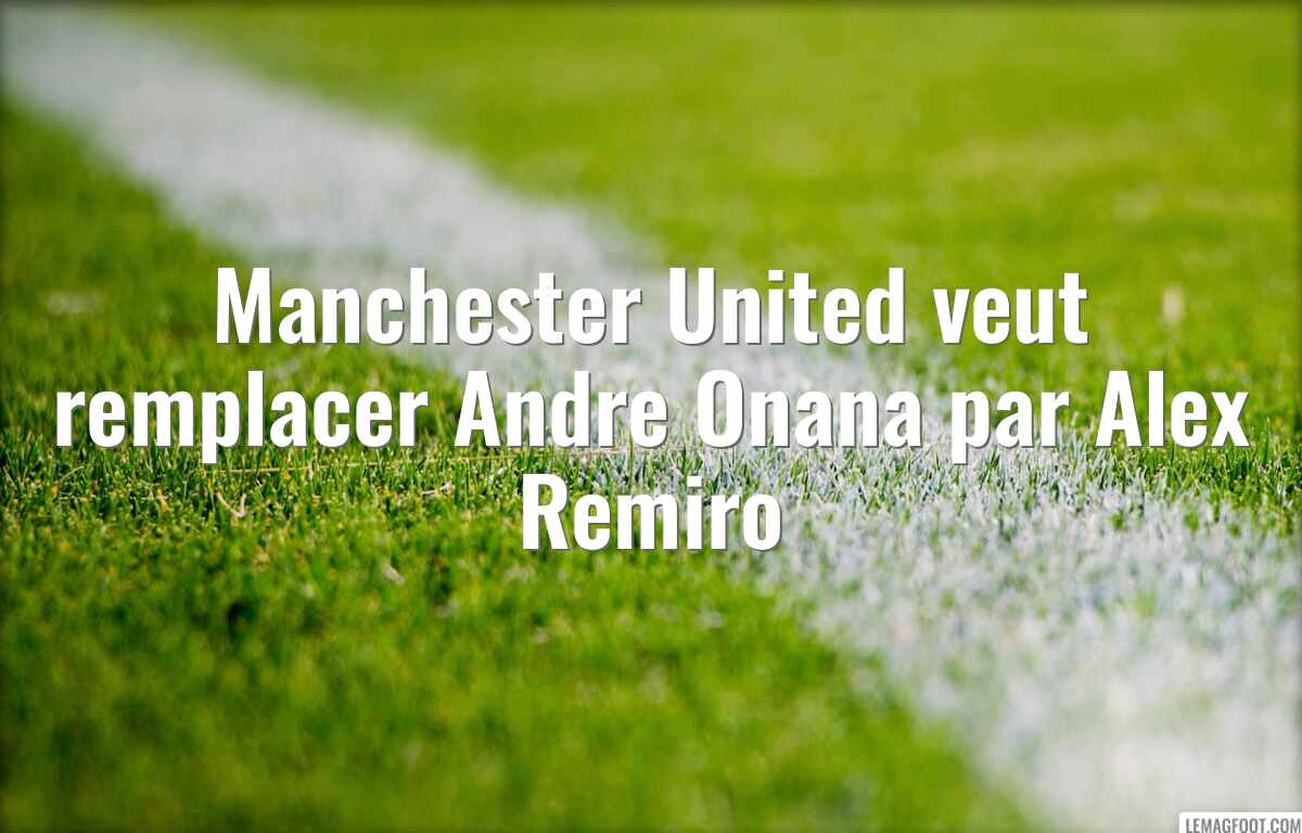 Manchester United veut remplacer Andre Onana par Alex Remiro