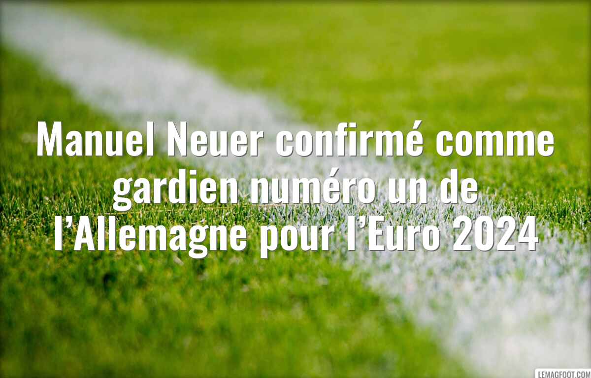 Manuel Neuer confirmé comme gardien numéro un de l’Allemagne pour l’Euro 2024