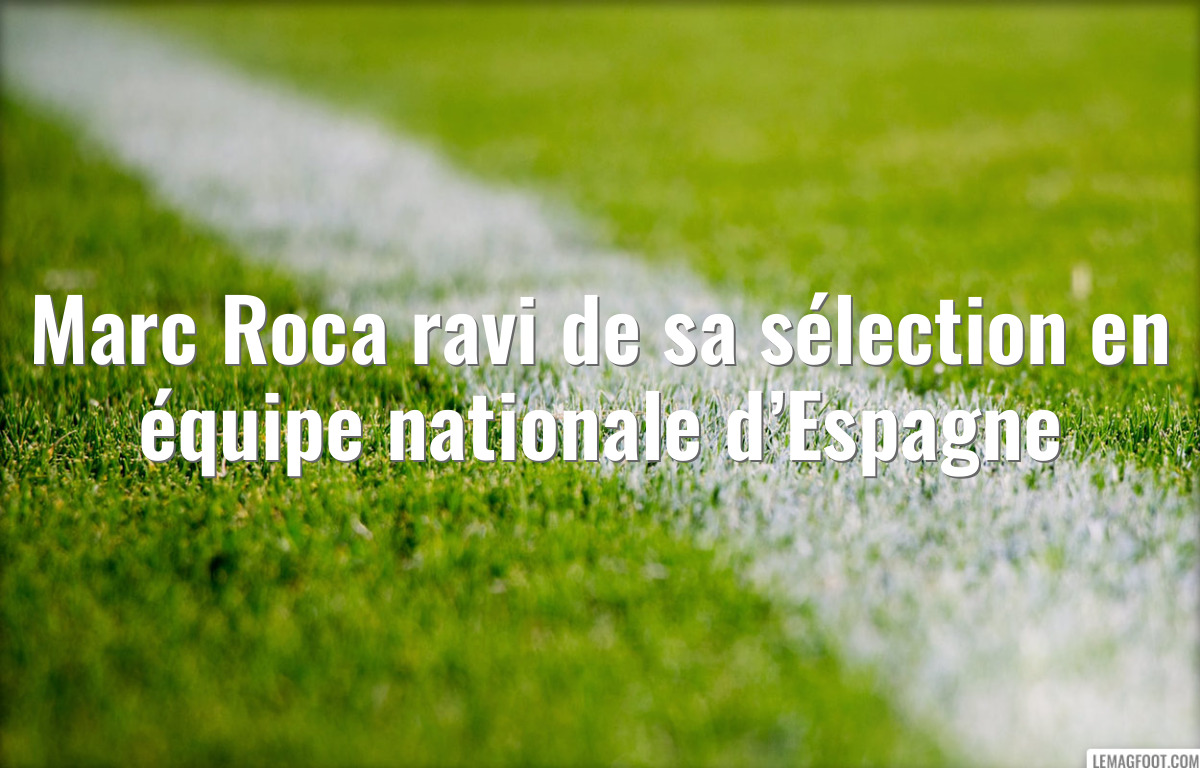 Marc Roca ravi de sa sélection en équipe nationale d’Espagne