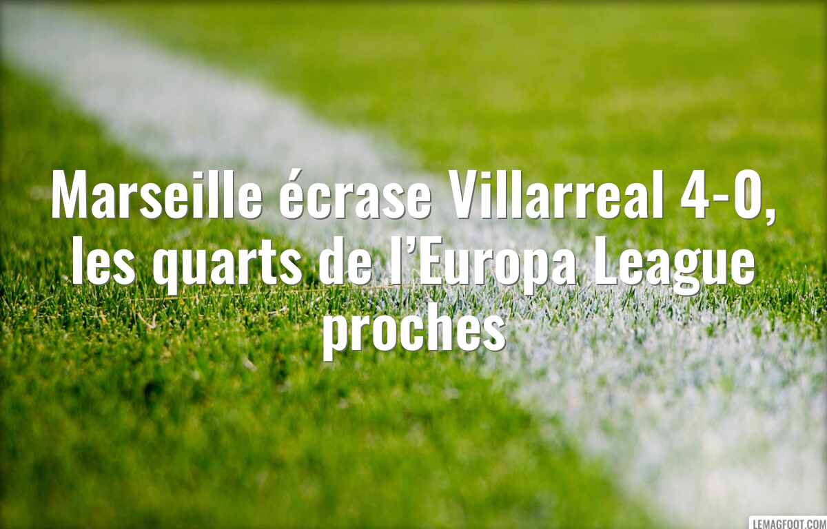 Marseille écrase Villarreal 4-0, les quarts de l’Europa League proches
