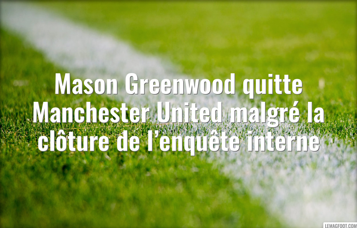 Mason Greenwood quitte Manchester United malgré la clôture de l’enquête interne