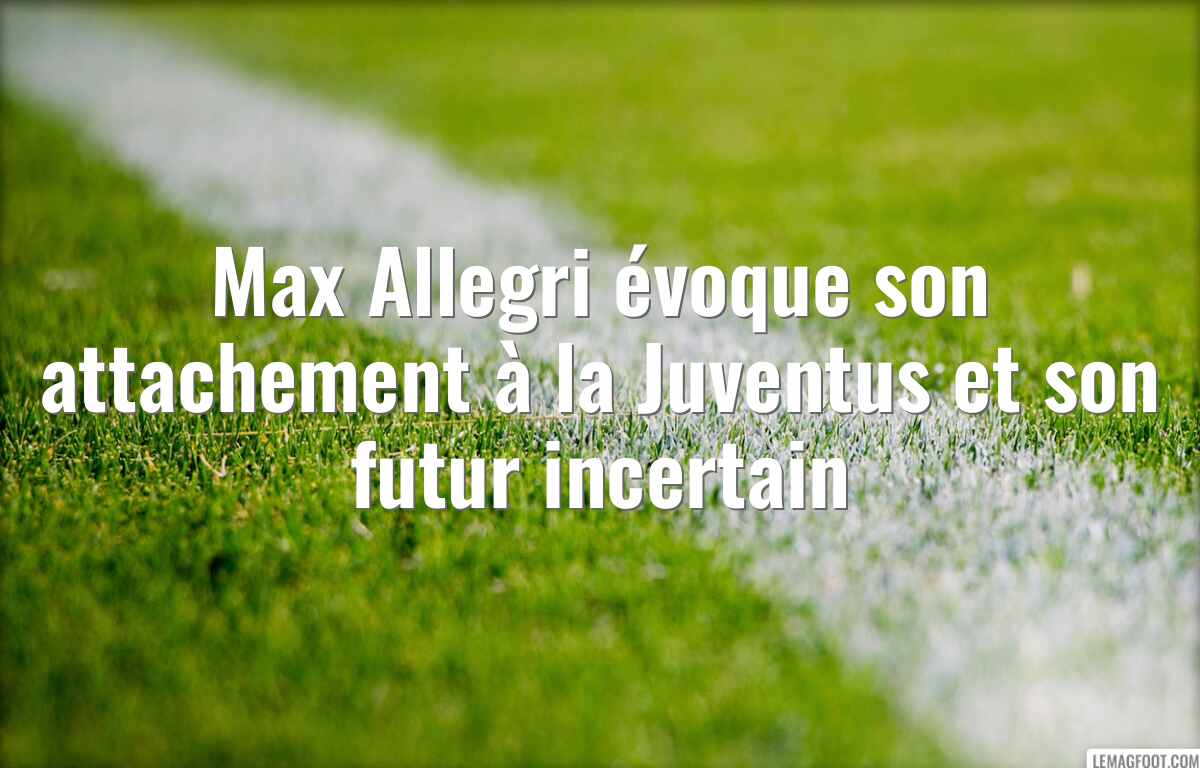 Max Allegri évoque son attachement à la Juventus et son futur incertain