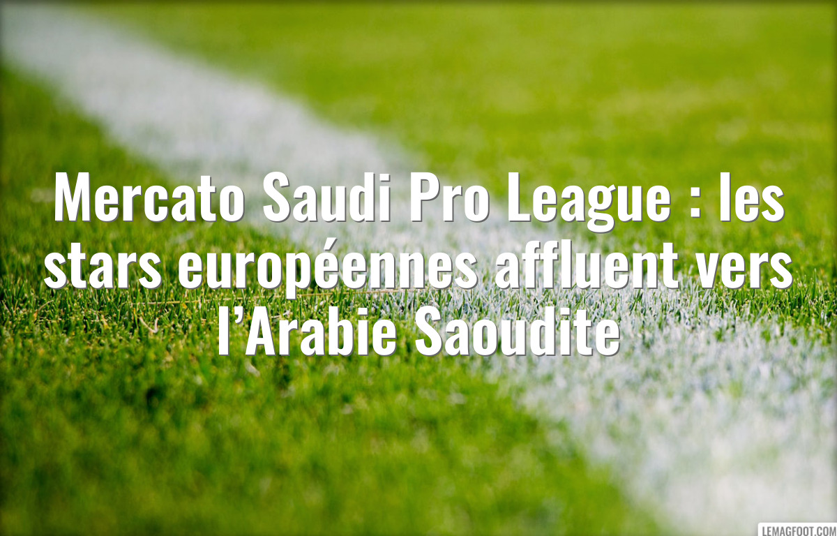 Mercato Saudi Pro League : les stars européennes affluent vers l’Arabie Saoudite