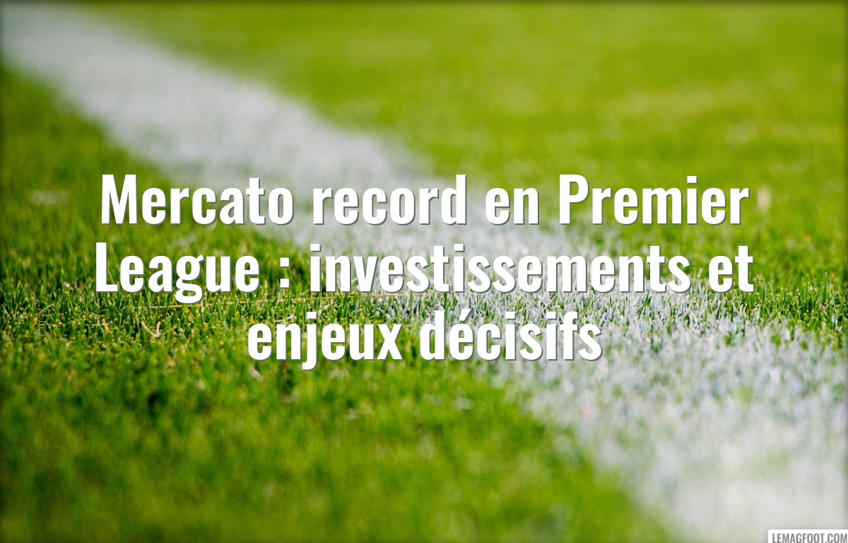 Mercato record en Premier League : investissements et enjeux décisifs