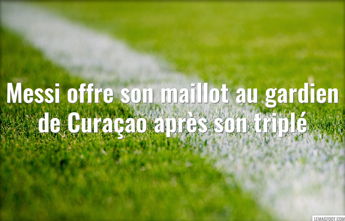 Messi offre son maillot au gardien de Curaçao après son triplé