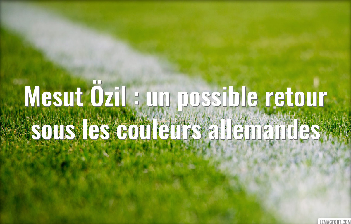 Mesut Özil : un possible retour sous les couleurs allemandes