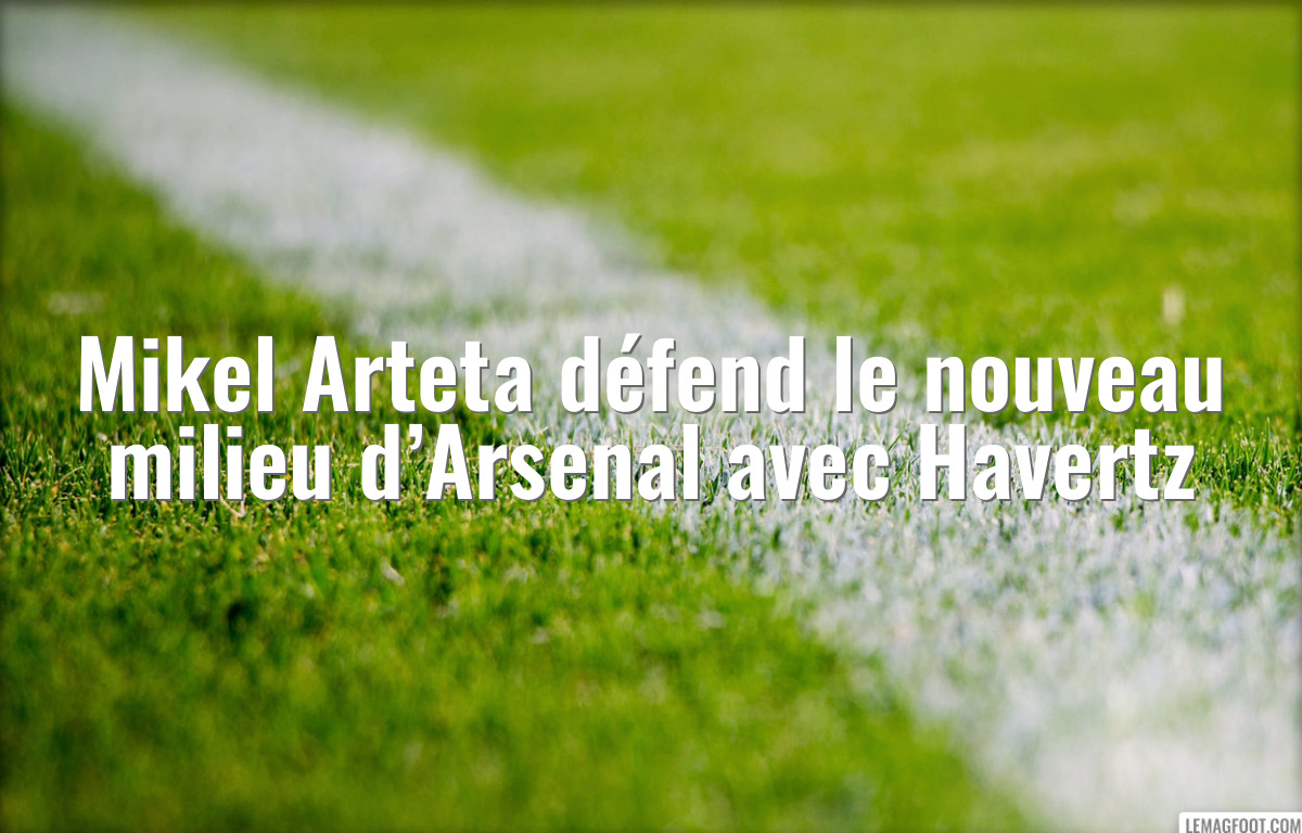 Mikel Arteta défend le nouveau milieu d’Arsenal avec Havertz