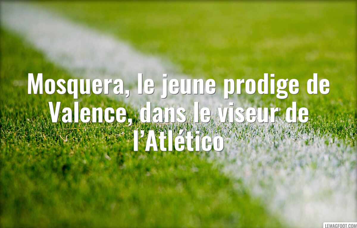 Mosquera, le jeune prodige de Valence, dans le viseur de l’Atlético
