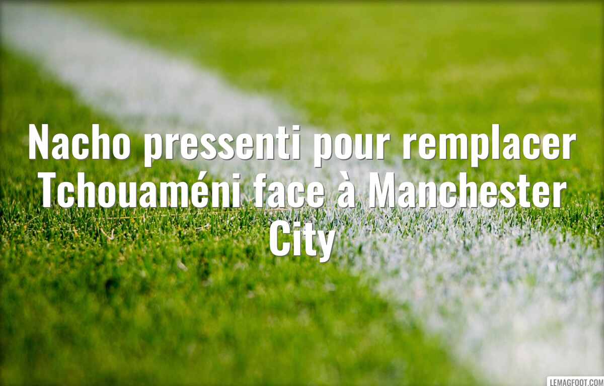 Nacho pressenti pour remplacer Tchouaméni face à Manchester City