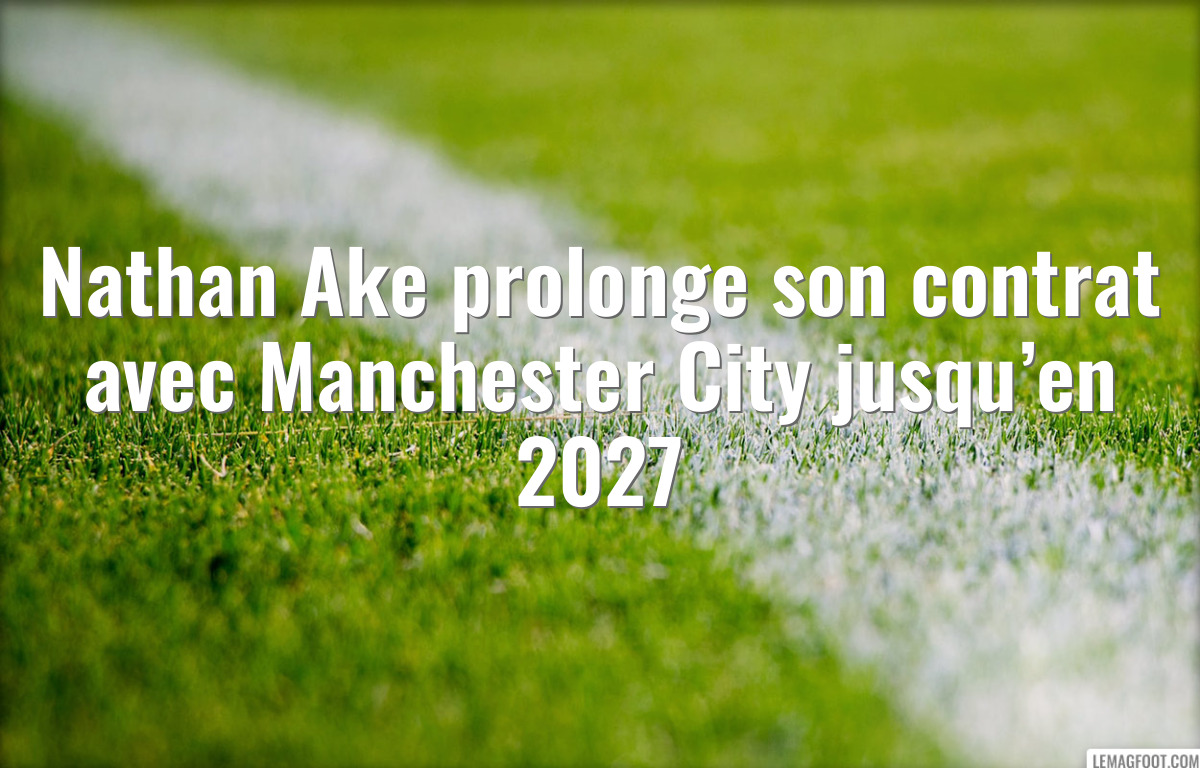 Nathan Ake prolonge son contrat avec Manchester City jusqu’en 2027