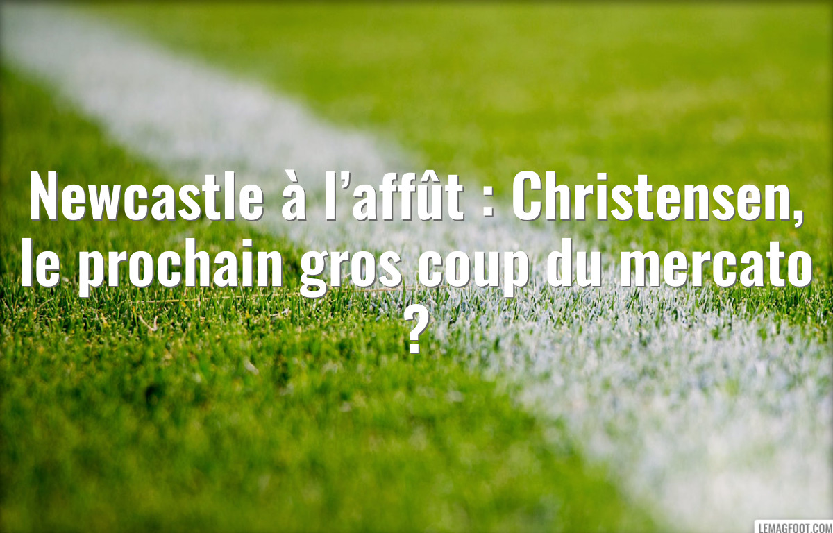 Newcastle à l’affût : Christensen, le prochain gros coup du mercato ?