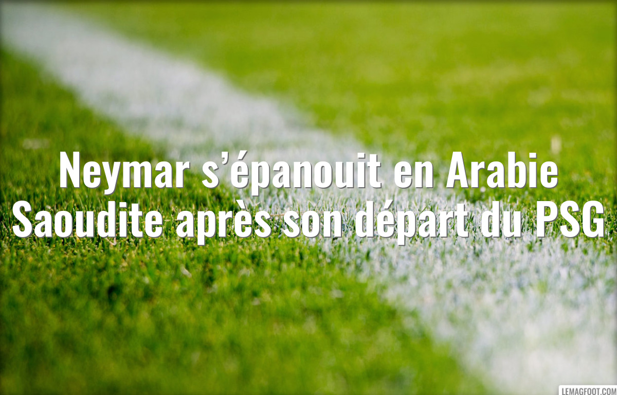 Neymar s’épanouit en Arabie Saoudite après son départ du PSG
