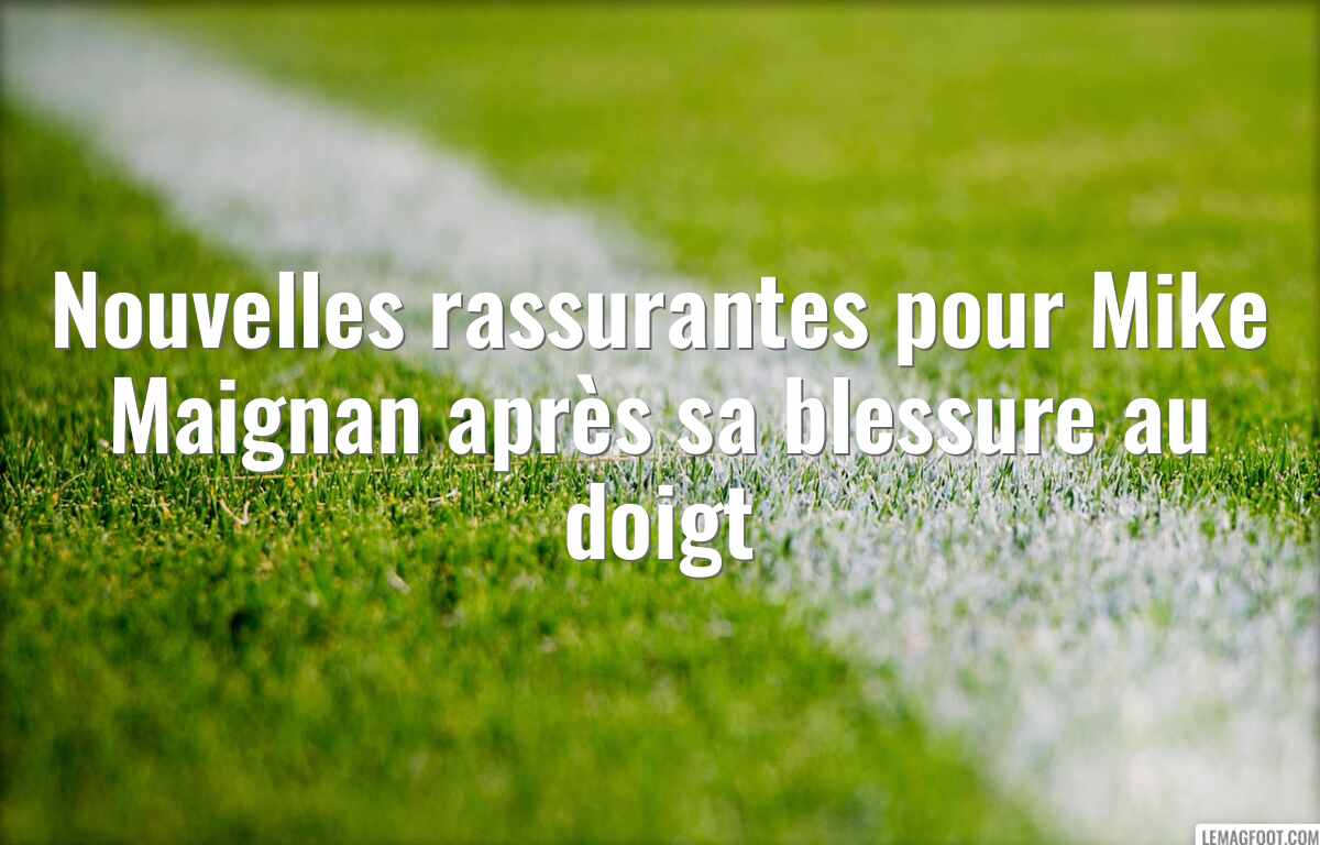 Nouvelles rassurantes pour Mike Maignan après sa blessure au doigt