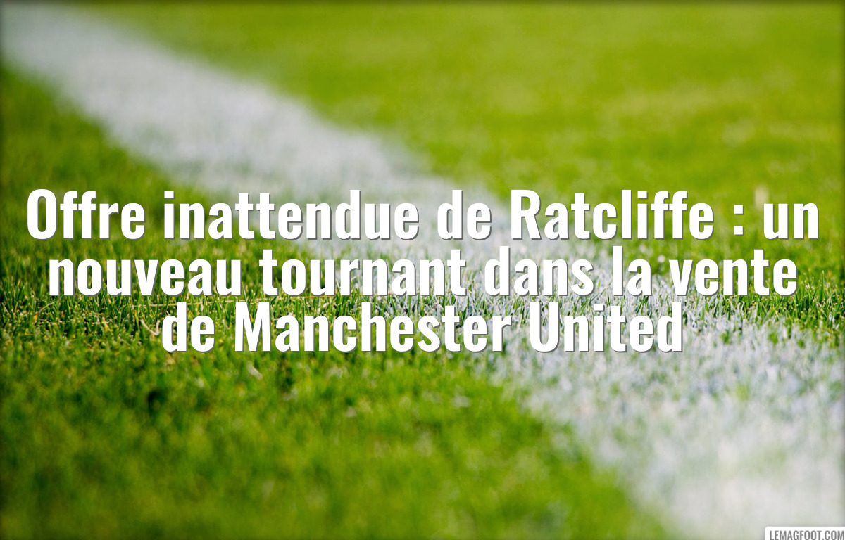 Offre inattendue de Ratcliffe : un nouveau tournant dans la vente de Manchester United