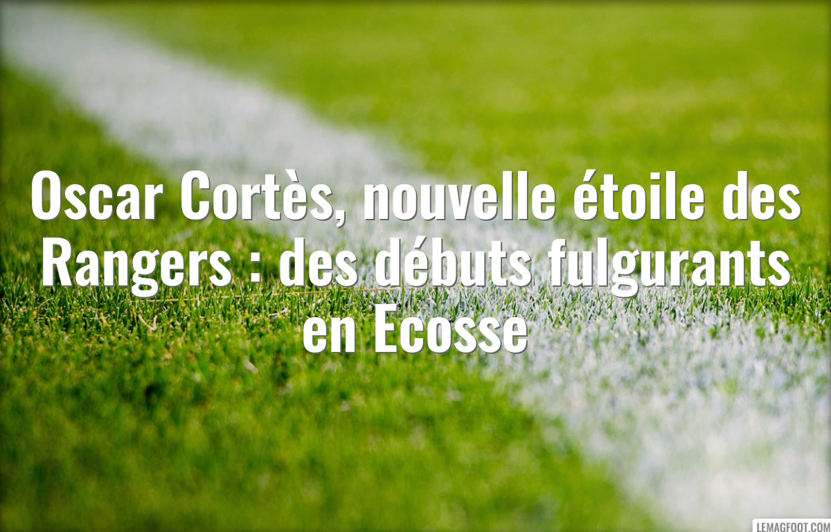 Oscar Cortès, nouvelle étoile des Rangers : des débuts fulgurants en Ecosse