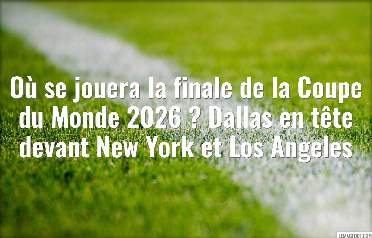 Où se jouera la finale de la Coupe du Monde 2026 ? Dallas en tête devant New York et Los Angeles