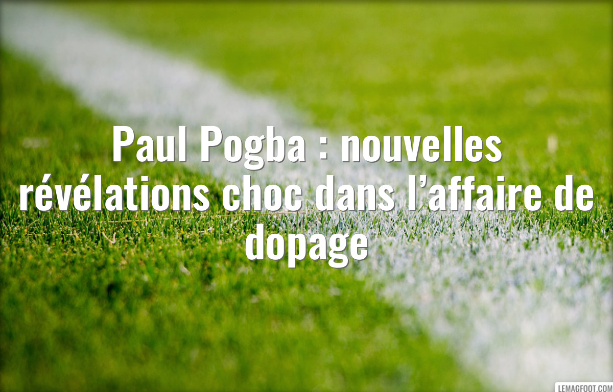 Paul Pogba : nouvelles révélations choc dans l’affaire de dopage