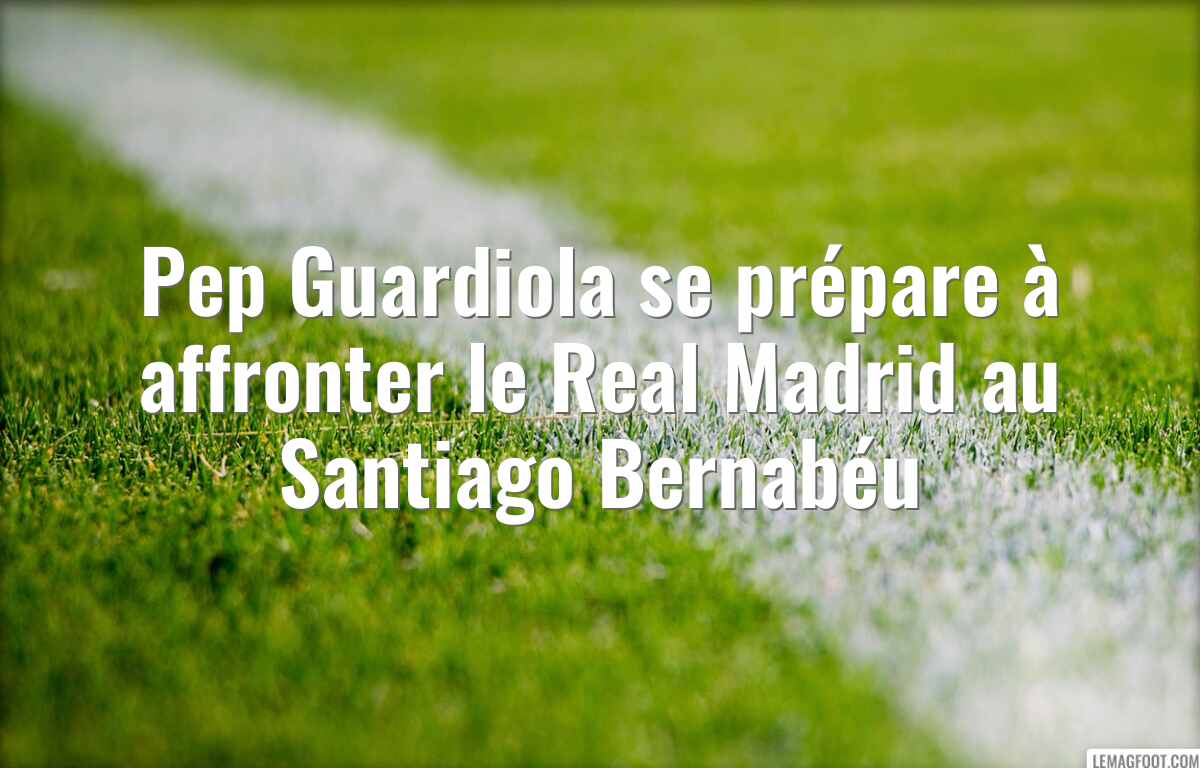Pep Guardiola se prépare à affronter le Real Madrid au Santiago Bernabéu