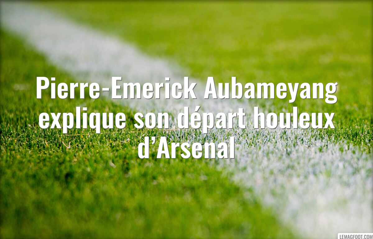 Pierre-Emerick Aubameyang explique son départ houleux d’Arsenal