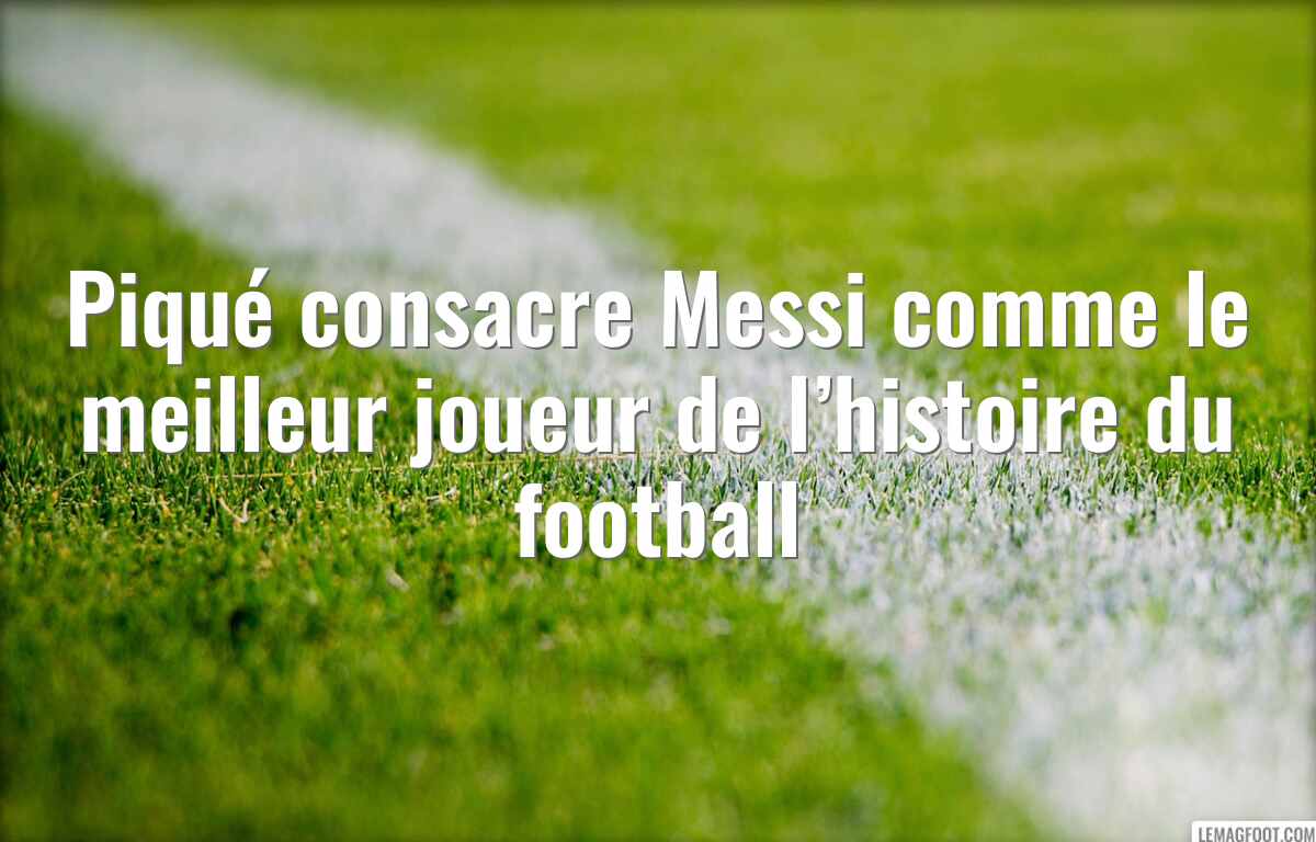 Piqué consacre Messi comme le meilleur joueur de l’histoire du football