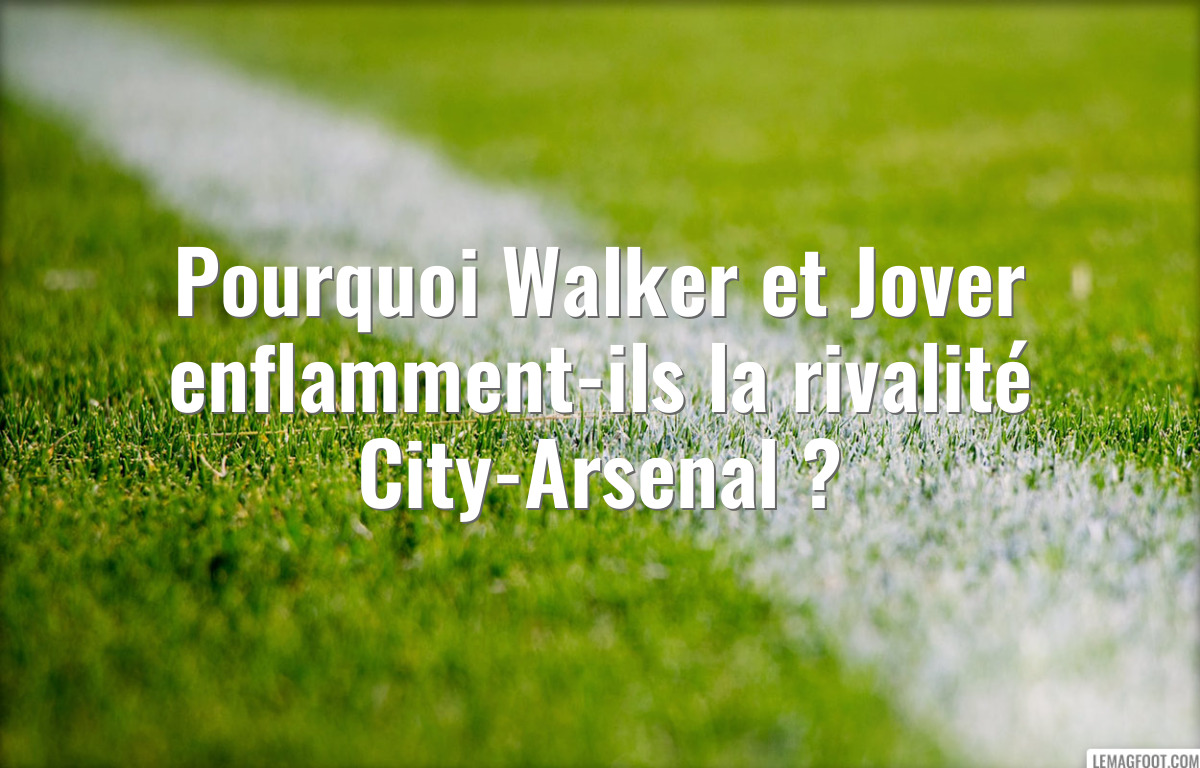 Pourquoi Walker et Jover enflamment-ils la rivalité City-Arsenal ?