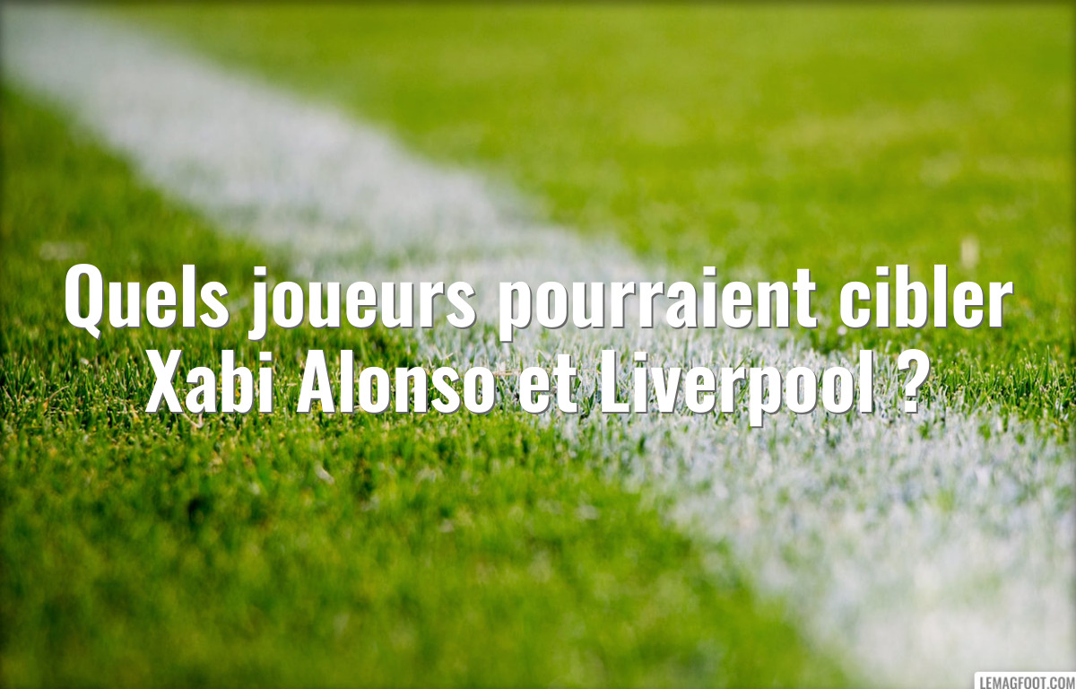 Quels joueurs pourraient cibler Xabi Alonso et Liverpool ?