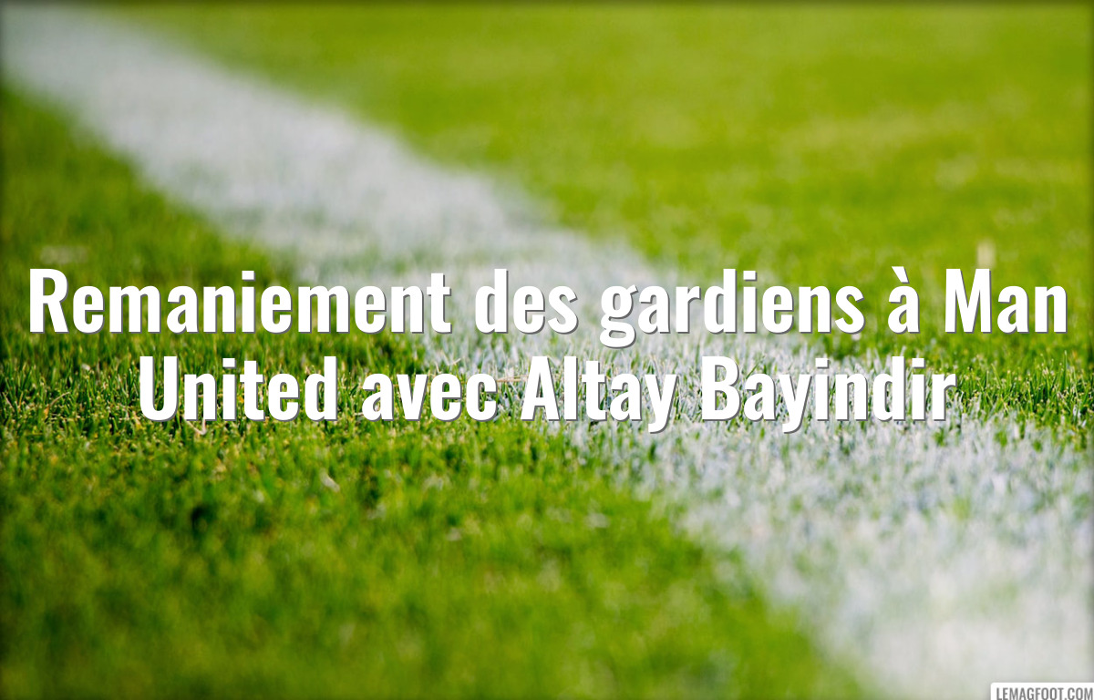 Remaniement des gardiens à Man United avec Altay Bayindir