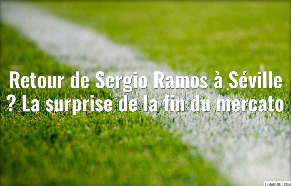 Retour de Sergio Ramos à Séville ? La surprise de la fin du mercato