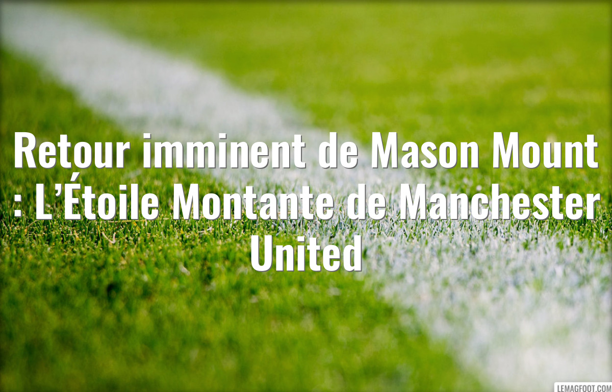 Retour imminent de Mason Mount : L’Étoile Montante de Manchester United