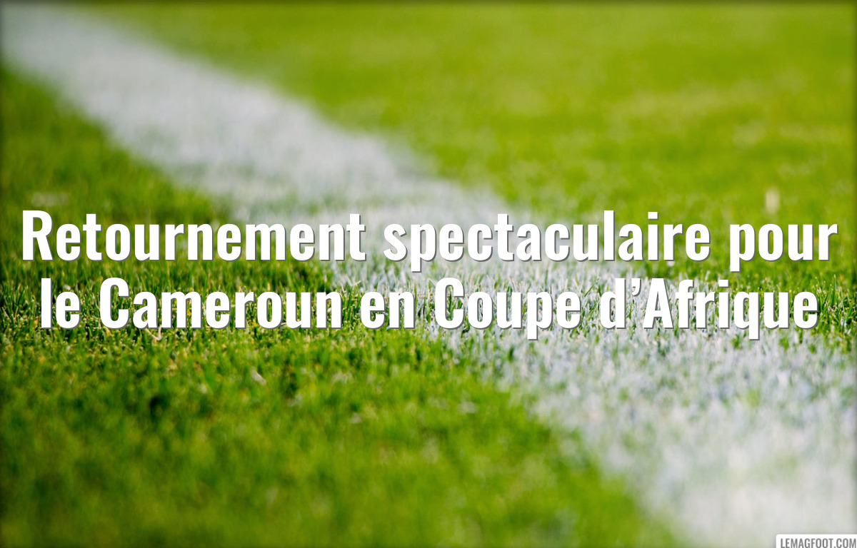 Retournement spectaculaire pour le Cameroun en Coupe d’Afrique