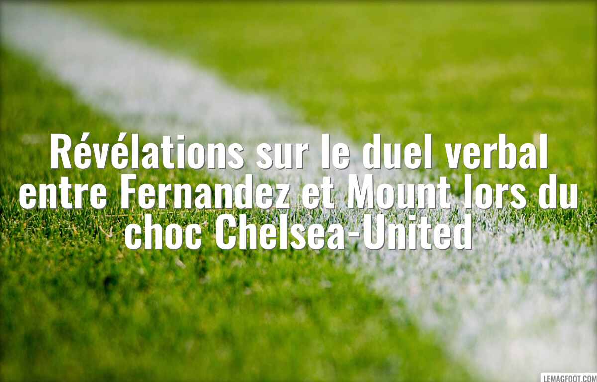 Révélations sur le duel verbal entre Fernandez et Mount lors du choc Chelsea-United