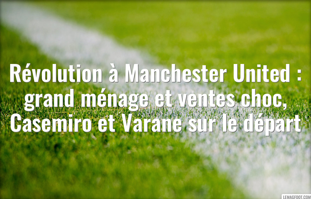 Révolution à Manchester United : grand ménage et ventes choc, Casemiro et Varane sur le départ