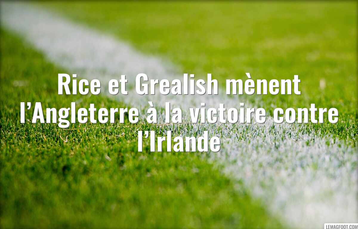 Rice et Grealish mènent l’Angleterre à la victoire contre l’Irlande