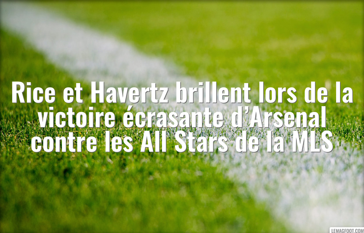 Rice et Havertz brillent lors de la victoire écrasante d’Arsenal contre les All Stars de la MLS