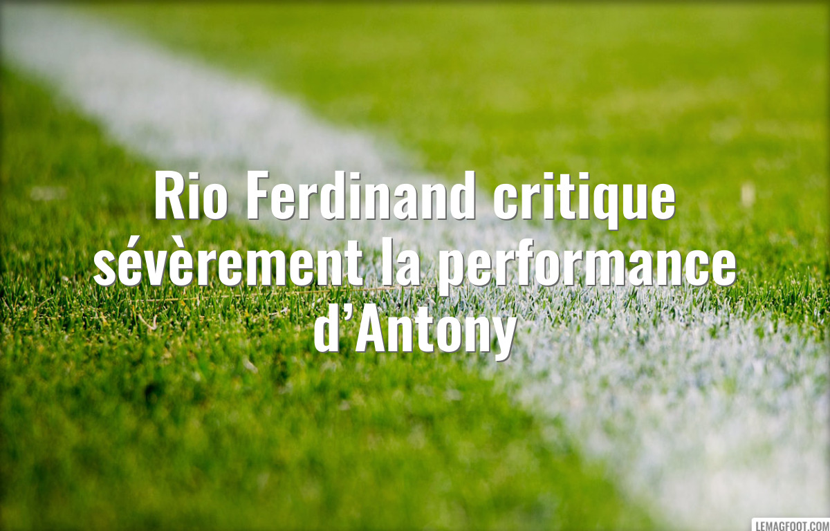 Rio Ferdinand critique sévèrement la performance d’Antony