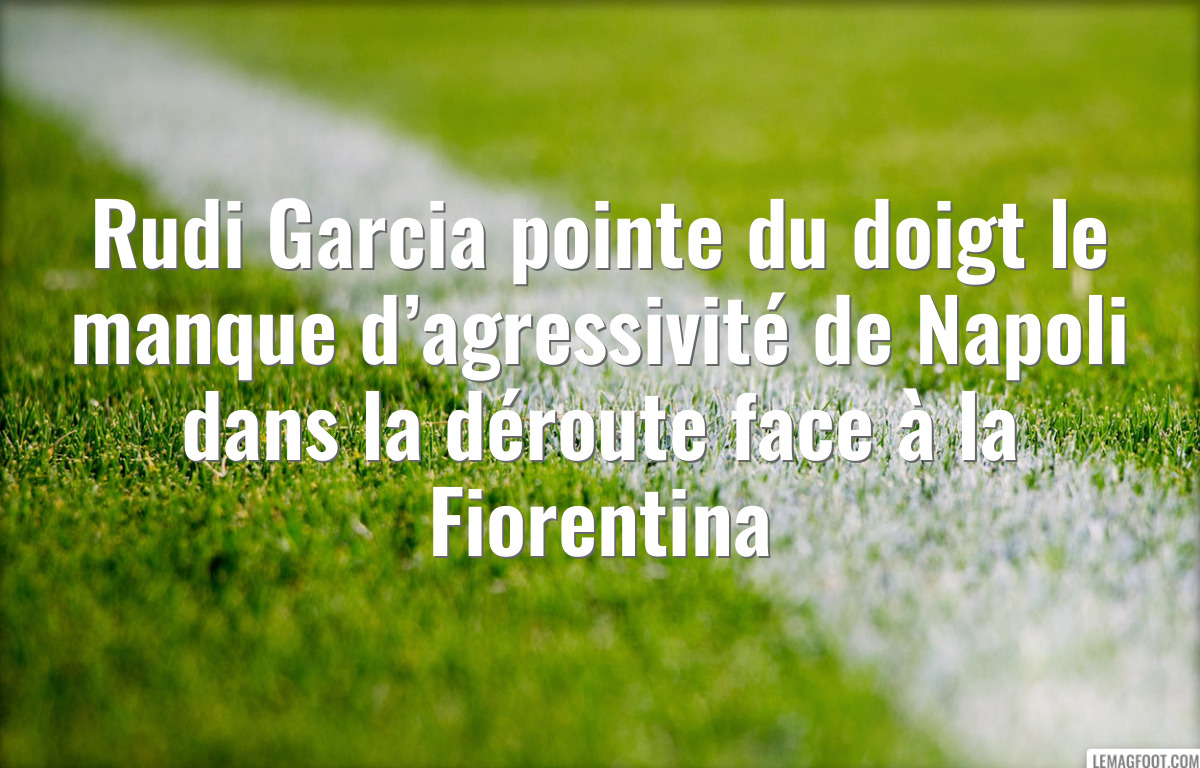 Rudi Garcia pointe du doigt le manque d’agressivité de Napoli dans la déroute face à la Fiorentina