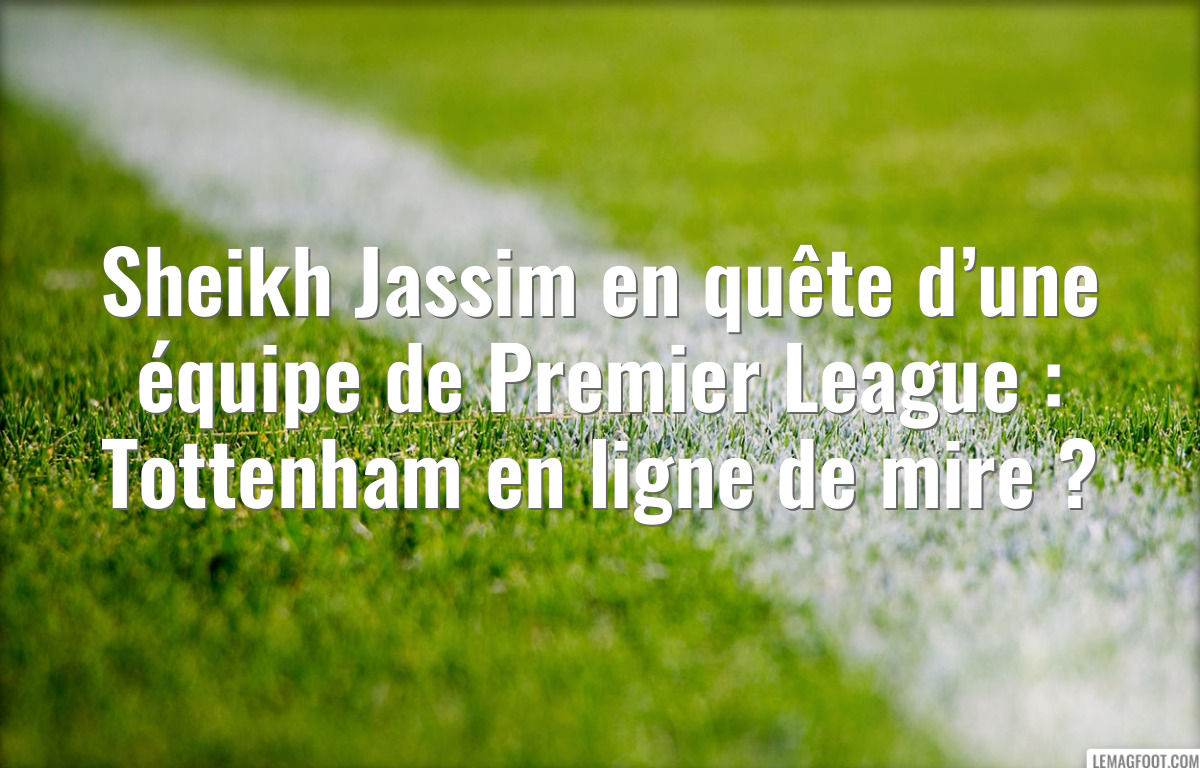 Sheikh Jassim en quête d’une équipe de Premier League : Tottenham en ligne de mire ?