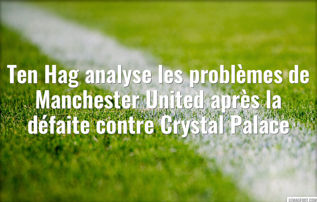 Ten Hag analyse les problèmes de Manchester United après la défaite contre Crystal Palace