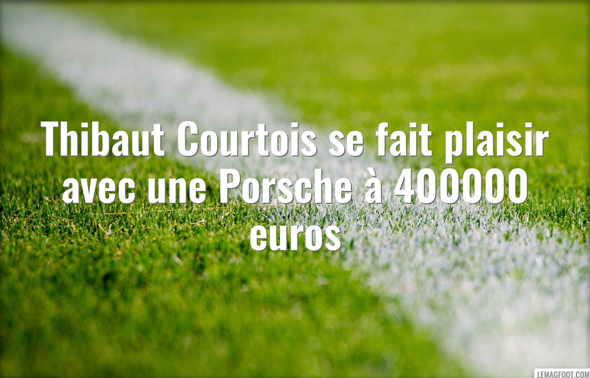 Thibaut Courtois se fait plaisir avec une Porsche à 400000 euros