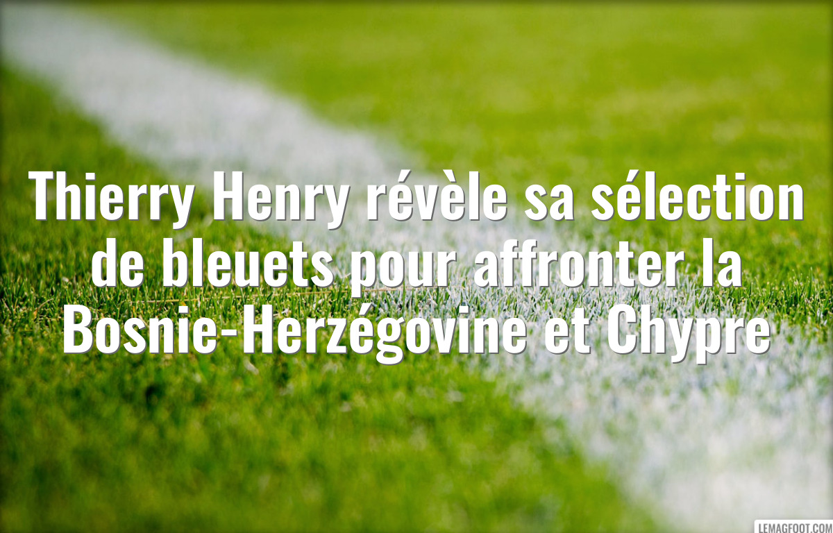 Thierry Henry révèle sa sélection de bleuets pour affronter la Bosnie-Herzégovine et Chypre